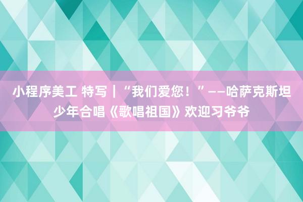 小程序美工 特写｜“我们爱您！”——哈萨克斯坦少年合唱《歌唱祖国》欢迎习爷爷