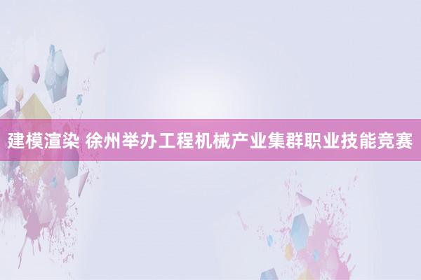 建模渲染 徐州举办工程机械产业集群职业技能竞赛