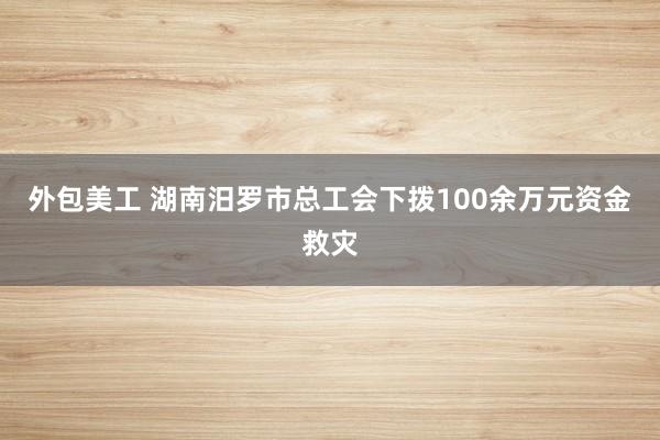 外包美工 湖南汨罗市总工会下拨100余万元资金救灾