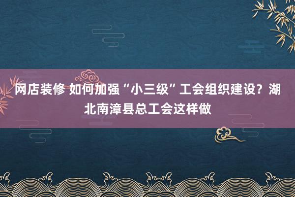 网店装修 如何加强“小三级”工会组织建设？湖北南漳县总工会这样做