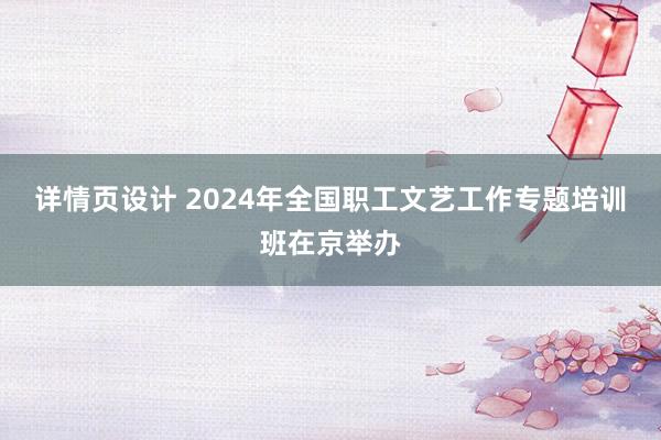 详情页设计 2024年全国职工文艺工作专题培训班在京举办