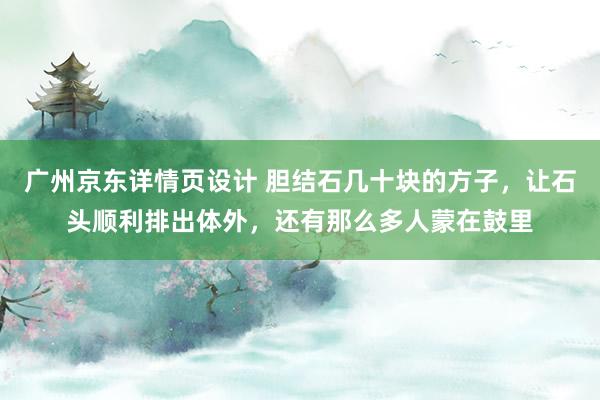 广州京东详情页设计 胆结石几十块的方子，让石头顺利排出体外，还有那么多人蒙在鼓里