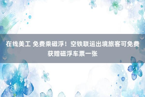 在线美工 免费乘磁浮！空铁联运出境旅客可免费获赠磁浮车票一张