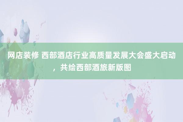 网店装修 西部酒店行业高质量发展大会盛大启动，共绘西部酒旅新版图