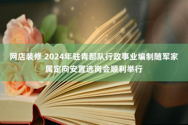 网店装修 2024年驻青部队行政事业编制随军家属定向安置选岗会顺利举行