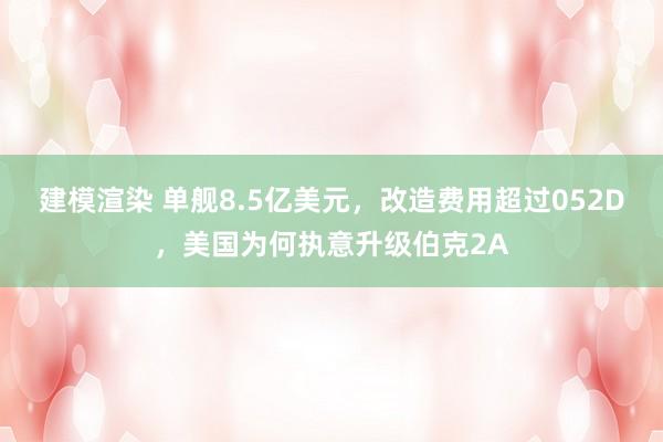 建模渲染 单舰8.5亿美元，改造费用超过052D，美国为何执意升级伯克2A