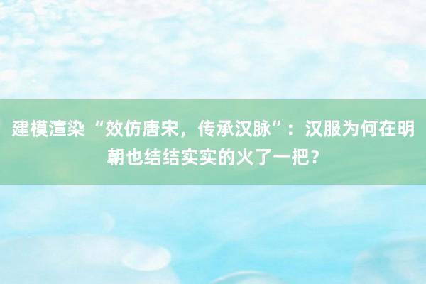 建模渲染 “效仿唐宋，传承汉脉”：汉服为何在明朝也结结实实的火了一把？