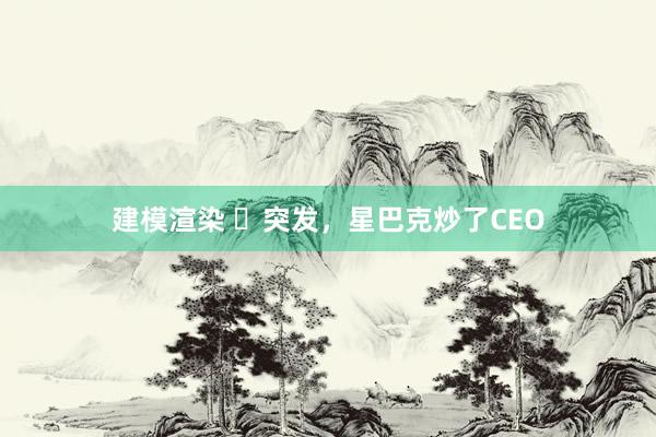 建模渲染 ​突发，星巴克炒了CEO