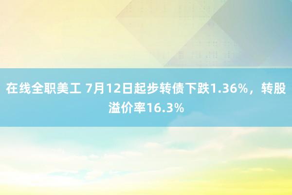 在线全职美工 7月12日起步转债下跌1.36%，转股溢价率16.3%