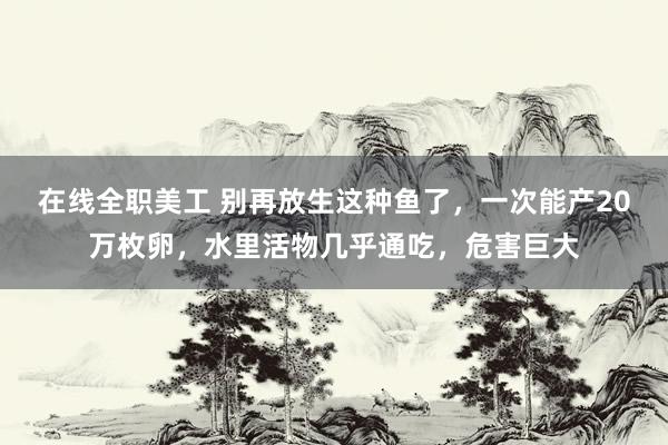 在线全职美工 别再放生这种鱼了，一次能产20万枚卵，水里活物几乎通吃，危害巨大