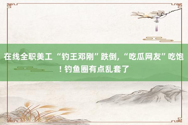 在线全职美工 “钓王邓刚”跌倒, “吃瓜网友”吃饱! 钓鱼圈有点乱套了