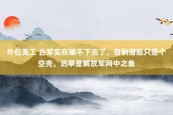 外包美工 台军实在骗不下去了，自制潜艇只是个空壳，迟早是解放军网中之鱼