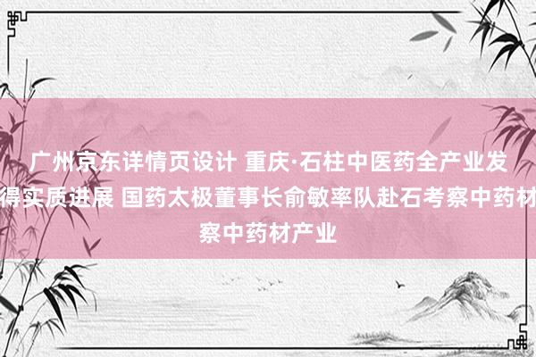 广州京东详情页设计 重庆·石柱中医药全产业发展取得实质进展 国药太极董事长俞敏率队赴石考察中药材产业